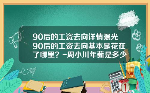 90后的工资去向详情曝光90后的工资去向基本是花在了哪里？-周小川年薪是多少钱