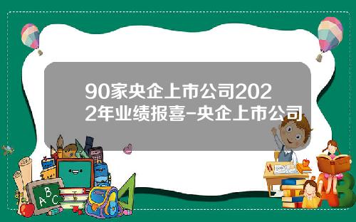 90家央企上市公司2022年业绩报喜-央企上市公司