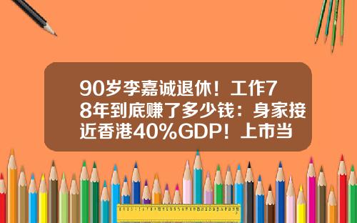 90岁李嘉诚退休！工作78年到底赚了多少钱：身家接近香港40%GDP！上市当年买长江，如今能赚5000倍-李嘉诚一年能赚多少钱