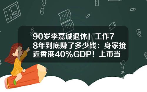 90岁李嘉诚退休！工作78年到底赚了多少钱：身家接近香港40%GDP！上市当年买长江，如今能赚5000倍-李嘉诚在欧洲能挣多少钱