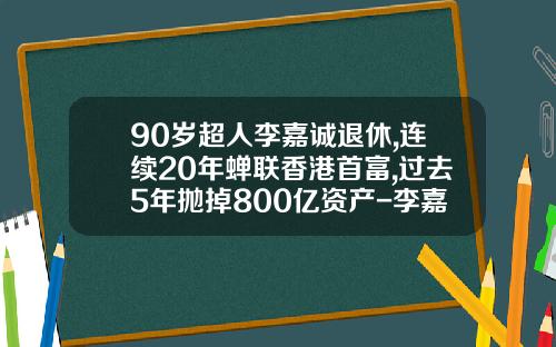 90岁超人李嘉诚退休,连续20年蝉联香港首富,过去5年抛掉800亿资产-李嘉诚一年赚多少钱