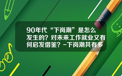 90年代“下岗潮”是怎么发生的？对未来工作就业又有何启发借鉴？-下岗潮共有多少人