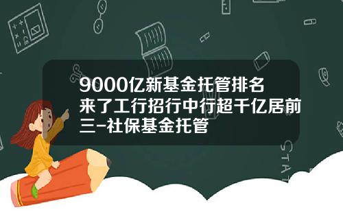 9000亿新基金托管排名来了工行招行中行超千亿居前三-社保基金托管