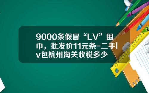 9000条假冒“LV”围巾，批发价11元条-二手lv包杭州海关收税多少
