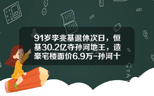 91岁李兆基退休次日，恒基30.2亿夺孙河地王，造豪宅楼面价6.9万-孙河十万元一年后值多少钱
