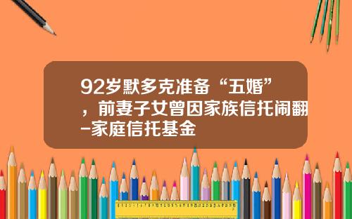92岁默多克准备“五婚”，前妻子女曾因家族信托闹翻-家庭信托基金