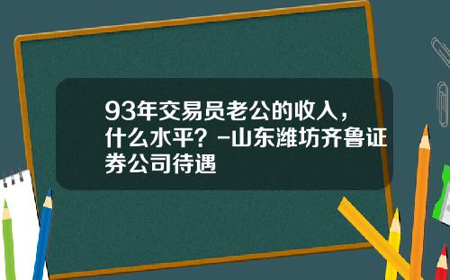 93年交易员老公的收入，什么水平？-山东潍坊齐鲁证券公司待遇