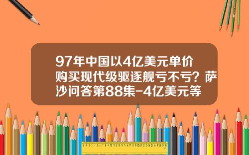 97年中国以4亿美元单价购买现代级驱逐舰亏不亏？萨沙问答第88集-4亿美元等于多少人民币