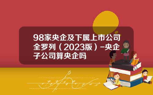 98家央企及下属上市公司全罗列（2023版）-央企子公司算央企吗