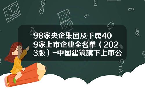 98家央企集团及下属409家上市企业全名单（2023版）-中国建筑旗下上市公司