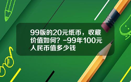 99版的20元纸币，收藏价值如何？-99年100元人民币值多少钱