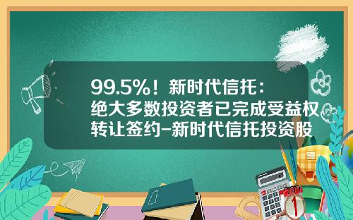 99.5%！新时代信托：绝大多数投资者已完成受益权转让签约-新时代信托投资股份有限公司