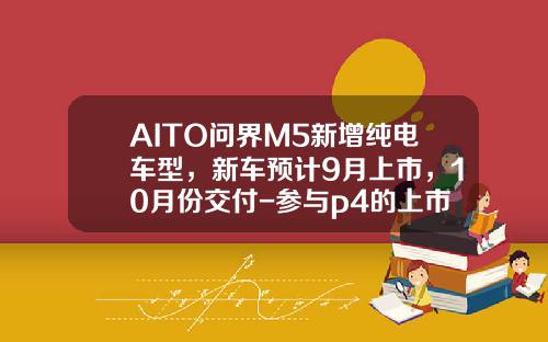 AITO问界M5新增纯电车型，新车预计9月上市，10月份交付-参与p4的上市公司【新闻】
