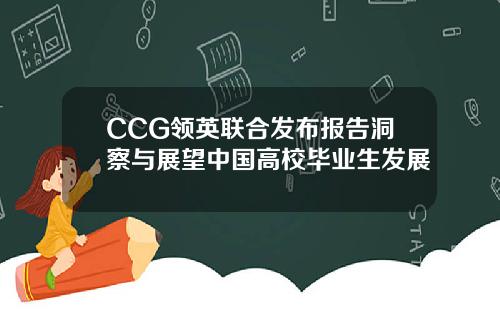 CCG领英联合发布报告洞察与展望中国高校毕业生发展