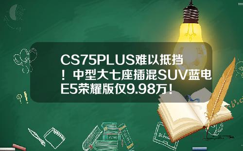 CS75PLUS难以抵挡！中型大七座插混SUV蓝电E5荣耀版仅9.98万！