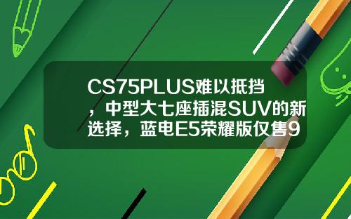 CS75PLUS难以抵挡，中型大七座插混SUV的新选择，蓝电E5荣耀版仅售9.98万