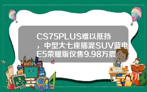 CS75PLUS难以抵挡，中型大七座插混SUV蓝电E5荣耀版仅售9.98万震撼来袭