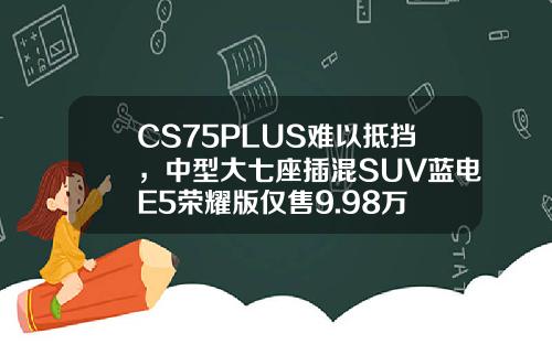 CS75PLUS难以抵挡，中型大七座插混SUV蓝电E5荣耀版仅售9.98万