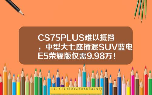 CS75PLUS难以抵挡，中型大七座插混SUV蓝电E5荣耀版仅需9.98万！