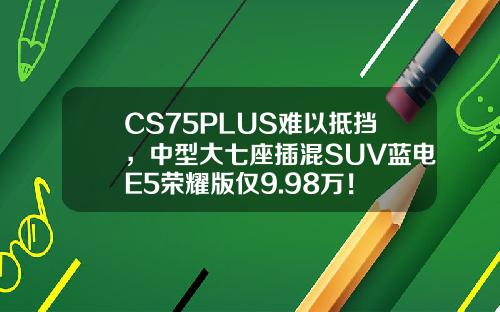 CS75PLUS难以抵挡，中型大七座插混SUV蓝电E5荣耀版仅9.98万！