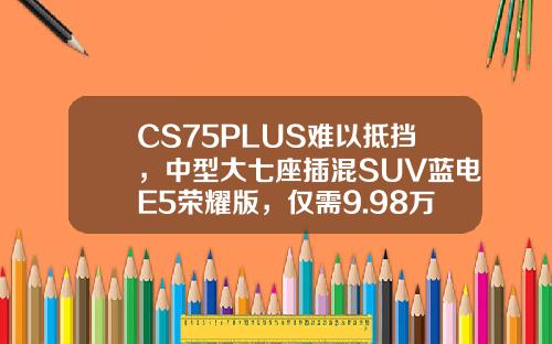 CS75PLUS难以抵挡，中型大七座插混SUV蓝电E5荣耀版，仅需9.98万即可拥有！