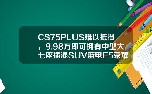 CS75PLUS难以抵挡，9.98万即可拥有中型大七座插混SUV蓝电E5荣耀版！