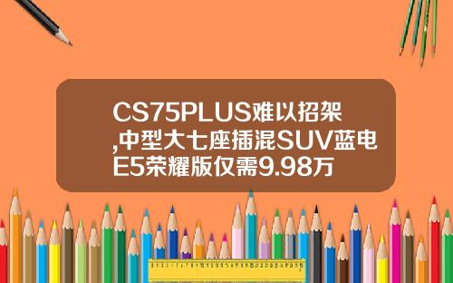 CS75PLUS难以招架,中型大七座插混SUV蓝电E5荣耀版仅需9.98万
