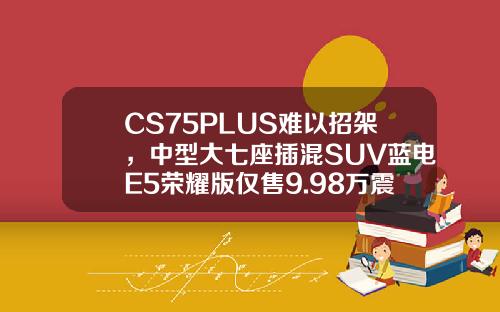 CS75PLUS难以招架，中型大七座插混SUV蓝电E5荣耀版仅售9.98万震撼来袭