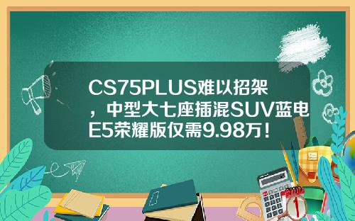 CS75PLUS难以招架，中型大七座插混SUV蓝电E5荣耀版仅需9.98万！
