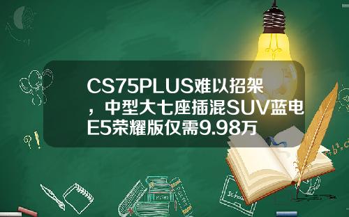 CS75PLUS难以招架，中型大七座插混SUV蓝电E5荣耀版仅需9.98万