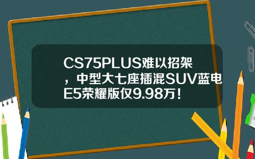 CS75PLUS难以招架，中型大七座插混SUV蓝电E5荣耀版仅9.98万！