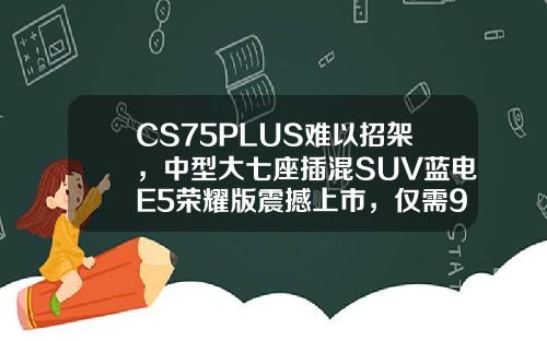 CS75PLUS难以招架，中型大七座插混SUV蓝电E5荣耀版震撼上市，仅需9.98万！