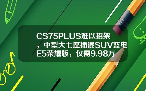 CS75PLUS难以招架，中型大七座插混SUV蓝电E5荣耀版，仅需9.98万即可拥有！