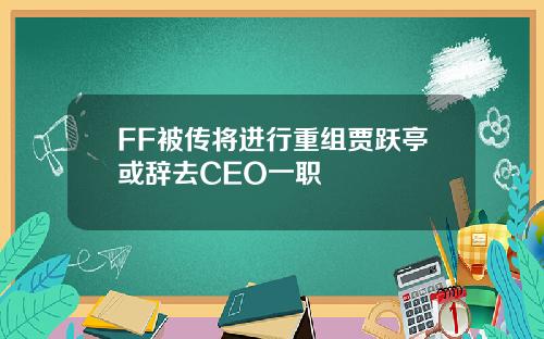 FF被传将进行重组贾跃亭或辞去CEO一职