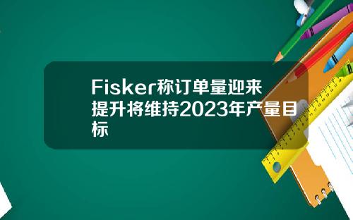 Fisker称订单量迎来提升将维持2023年产量目标
