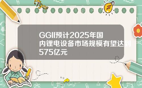 GGII预计2025年国内锂电设备市场规模有望达到575亿元