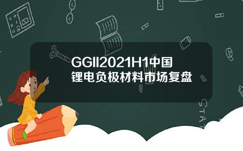 GGII2021H1中国锂电负极材料市场复盘