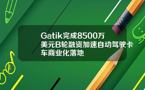 Gatik完成8500万美元B轮融资加速自动驾驶卡车商业化落地