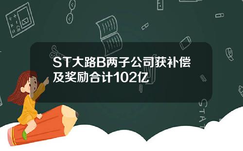 ST大路B两子公司获补偿及奖励合计102亿