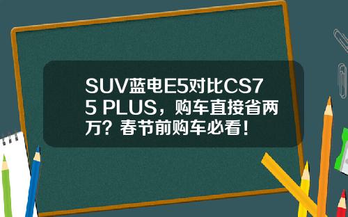 SUV蓝电E5对比CS75 PLUS，购车直接省两万？春节前购车必看！