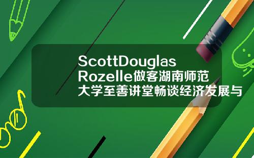 ScottDouglasRozelle做客湖南师范大学至善讲堂畅谈经济发展与教育改革