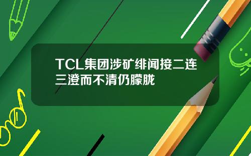 TCL集团涉矿绯闻接二连三澄而不清仍朦胧