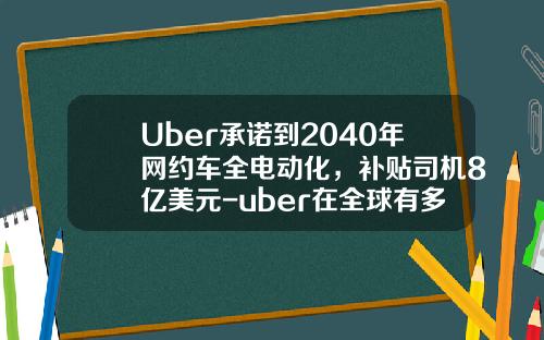 Uber承诺到2040年网约车全电动化，补贴司机8亿美元-uber在全球有多少城市【新闻】
