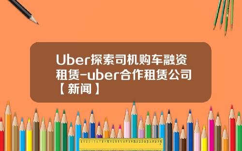 Uber探索司机购车融资租赁-uber合作租赁公司【新闻】