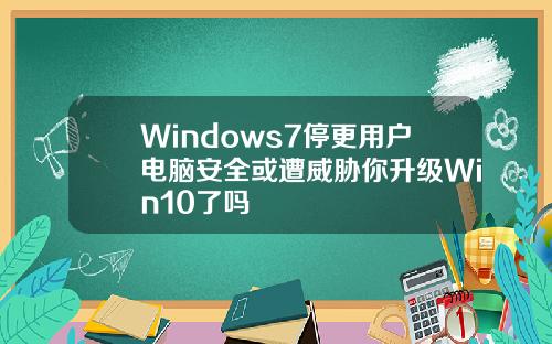 Windows7停更用户电脑安全或遭威胁你升级Win10了吗
