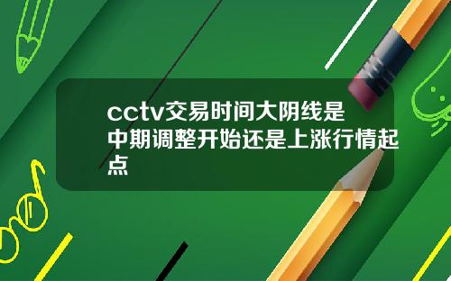 cctv交易时间大阴线是中期调整开始还是上涨行情起点