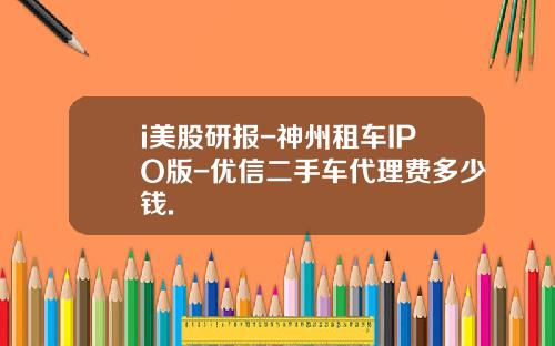 i美股研报-神州租车IPO版-优信二手车代理费多少钱.