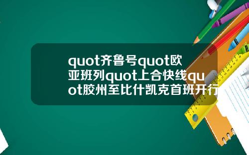 quot齐鲁号quot欧亚班列quot上合快线quot胶州至比什凯克首班开行.