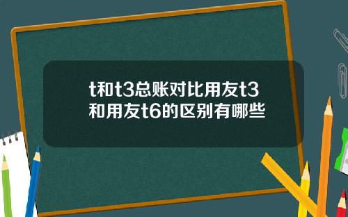 t和t3总账对比用友t3和用友t6的区别有哪些