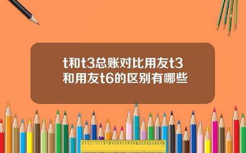 t和t3总账对比用友t3和用友t6的区别有哪些